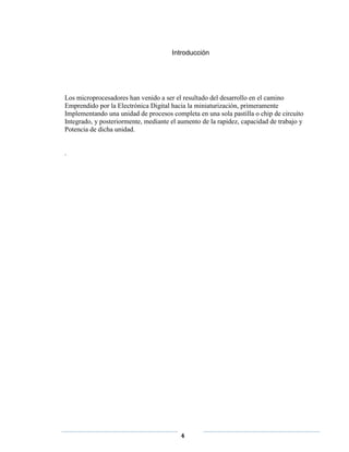 Introducción




Los microprocesadores han venido a ser el resultado del desarrollo en el camino
Emprendido por la Electrónica Digital hacia la miniaturización, primeramente
Implementando una unidad de procesos completa en una sola pastilla o chip de circuito
Integrado, y posteriormente, mediante el aumento de la rapidez, capacidad de trabajo y
Potencia de dicha unidad.


.




                                         4
 