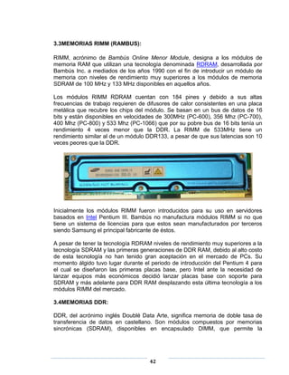 3.3MEMORIAS RIMM (RAMBUS):

RIMM, acrónimo de Bambús Online Menor Module, designa a los módulos de
memoria RAM que utilizan una tecnología denominada RDRAM, desarrollada por
Bambús Inc. a mediados de los años 1990 con el fin de introducir un módulo de
memoria con niveles de rendimiento muy superiores a los módulos de memoria
SDRAM de 100 MHz y 133 MHz disponibles en aquellos años.

Los módulos RIMM RDRAM cuentan con 184 pines y debido a sus altas
frecuencias de trabajo requieren de difusores de calor consistentes en una placa
metálica que recubre los chips del módulo. Se basan en un bus de datos de 16
bits y están disponibles en velocidades de 300MHz (PC-600), 356 Mhz (PC-700),
400 Mhz (PC-800) y 533 Mhz (PC-1066) que por su pobre bus de 16 bits tenía un
rendimiento 4 veces menor que la DDR. La RIMM de 533MHz tiene un
rendimiento similar al de un módulo DDR133, a pesar de que sus latencias son 10
veces peores que la DDR.




Inicialmente los módulos RIMM fueron introducidos para su uso en servidores
basados en Intel Pentium III. Bambús no manufactura módulos RIMM si no que
tiene un sistema de licencias para que estos sean manufacturados por terceros
siendo Samsung el principal fabricante de éstos.

A pesar de tener la tecnología RDRAM niveles de rendimiento muy superiores a la
tecnología SDRAM y las primeras generaciones de DDR RAM, debido al alto costo
de esta tecnología no han tenido gran aceptación en el mercado de PCs. Su
momento álgido tuvo lugar durante el periodo de introducción del Pentium 4 para
el cual se diseñaron las primeras placas base, pero Intel ante la necesidad de
lanzar equipos más económicos decidió lanzar placas base con soporte para
SDRAM y más adelante para DDR RAM desplazando esta última tecnología a los
módulos RIMM del mercado.

3.4MEMORIAS DDR:

DDR, del acrónimo inglés Doublé Data Arte, significa memoria de doble tasa de
transferencia de datos en castellano. Son módulos compuestos por memorias
sincrónicas (SDRAM), disponibles en encapsulado DIMM, que permite la




                                    42
 