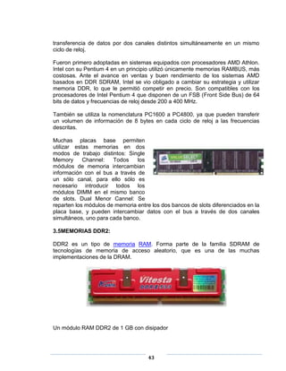 transferencia de datos por dos canales distintos simultáneamente en un mismo
ciclo de reloj.

Fueron primero adoptadas en sistemas equipados con procesadores AMD Athlon.
Intel con su Pentium 4 en un principio utilizó únicamente memorias RAMBUS, más
costosas. Ante el avance en ventas y buen rendimiento de los sistemas AMD
basados en DDR SDRAM, Intel se vio obligado a cambiar su estrategia y utilizar
memoria DDR, lo que le permitió competir en precio. Son compatibles con los
procesadores de Intel Pentium 4 que disponen de un FSB (Front Side Bus) de 64
bits de datos y frecuencias de reloj desde 200 a 400 MHz.

También se utiliza la nomenclatura PC1600 a PC4800, ya que pueden transferir
un volumen de información de 8 bytes en cada ciclo de reloj a las frecuencias
descritas.

Muchas placas base permiten
utilizar estas memorias en dos
modos de trabajo distintos: Single
Memory      Channel:   Todos    los
módulos de memoria intercambian
información con el bus a través de
un sólo canal, para ello sólo es
necesario introducir todos los
módulos DIMM en el mismo banco
de slots. Dual Menor Cannel: Se
reparten los módulos de memoria entre los dos bancos de slots diferenciados en la
placa base, y pueden intercambiar datos con el bus a través de dos canales
simultáneos, uno para cada banco.

3.5MEMORIAS DDR2:

DDR2 es un tipo de memoria RAM. Forma parte de la familia SDRAM de
tecnologías de memoria de acceso aleatorio, que es una de las muchas
implementaciones de la DRAM.




Un módulo RAM DDR2 de 1 GB con disipador




                                     43
 