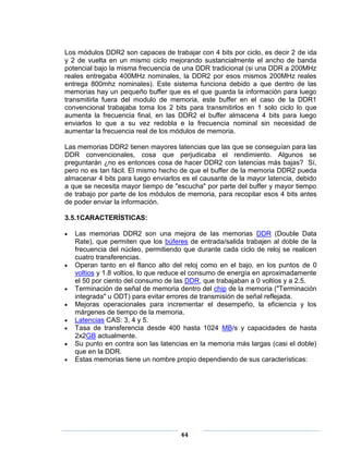 Los módulos DDR2 son capaces de trabajar con 4 bits por ciclo, es decir 2 de ida
y 2 de vuelta en un mismo ciclo mejorando sustancialmente el ancho de banda
potencial bajo la misma frecuencia de una DDR tradicional (si una DDR a 200MHz
reales entregaba 400MHz nominales, la DDR2 por esos mismos 200MHz reales
entrega 800mhz nominales). Este sistema funciona debido a que dentro de las
memorias hay un pequeño buffer que es el que guarda la información para luego
transmitirla fuera del modulo de memoria, este buffer en el caso de la DDR1
convencional trabajaba toma los 2 bits para transmitirlos en 1 solo ciclo lo que
aumenta la frecuencia final, en las DDR2 el buffer almacena 4 bits para luego
enviarlos lo que a su vez redobla e la frecuencia nominal sin necesidad de
aumentar la frecuencia real de los módulos de memoria.

Las memorias DDR2 tienen mayores latencias que las que se conseguían para las
DDR convencionales, cosa que perjudicaba el rendimiento. Algunos se
preguntarán ¿no es entonces cosa de hacer DDR2 con latencias más bajas? Sí,
pero no es tan fácil. El mismo hecho de que el buffer de la memoria DDR2 pueda
almacenar 4 bits para luego enviarlos es el causante de la mayor latencia, debido
a que se necesita mayor tiempo de "escucha" por parte del buffer y mayor tiempo
de trabajo por parte de los módulos de memoria, para recopilar esos 4 bits antes
de poder enviar la información.

3.5.1CARACTERÍSTICAS:

   Las memorias DDR2 son una mejora de las memorias DDR (Double Data
   Rate), que permiten que los búferes de entrada/salida trabajen al doble de la
   frecuencia del núcleo, permitiendo que durante cada ciclo de reloj se realicen
   cuatro transferencias.
   Operan tanto en el flanco alto del reloj como en el bajo, en los puntos de 0
   voltios y 1.8 voltios, lo que reduce el consumo de energía en aproximadamente
   el 50 por ciento del consumo de las DDR, que trabajaban a 0 voltios y a 2.5.
   Terminación de señal de memoria dentro del chip de la memoria ("Terminación
   integrada" u ODT) para evitar errores de transmisión de señal reflejada.
   Mejoras operacionales para incrementar el desempeño, la eficiencia y los
   márgenes de tiempo de la memoria.
   Latencias CAS: 3, 4 y 5.
   Tasa de transferencia desde 400 hasta 1024 MB/s y capacidades de hasta
   2x2GB actualmente.
   Su punto en contra son las latencias en la memoria más largas (casi el doble)
   que en la DDR.
   Estas memorias tiene un nombre propio dependiendo de sus características:




                                     44
 