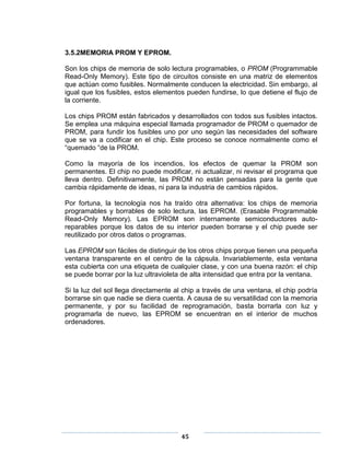 3.5.2MEMORIA PROM Y EPROM.

Son los chips de memoria de solo lectura programables, o PROM (Programmable
Read-Only Memory). Este tipo de circuitos consiste en una matriz de elementos
que actúan como fusibles. Normalmente conducen la electricidad. Sin embargo, al
igual que los fusibles, estos elementos pueden fundirse, lo que detiene el flujo de
la corriente.

Los chips PROM están fabricados y desarrollados con todos sus fusibles intactos.
Se emplea una máquina especial llamada programador de PROM o quemador de
PROM, para fundir los fusibles uno por uno según las necesidades del software
que se va a codificar en el chip. Este proceso se conoce normalmente como el
―quemado ―de la PROM.

Como la mayoría de los incendios, los efectos de quemar la PROM son
permanentes. El chip no puede modificar, ni actualizar, ni revisar el programa que
lleva dentro. Definitivamente, las PROM no están pensadas para la gente que
cambia rápidamente de ideas, ni para la industria de cambios rápidos.

Por fortuna, la tecnología nos ha traído otra alternativa: los chips de memoria
programables y borrables de solo lectura, las EPROM. (Erasable Programmable
Read-Only Memory). Las EPROM son internamente semiconductores auto-
reparables porque los datos de su interior pueden borrarse y el chip puede ser
reutilizado por otros datos o programas.

Las EPROM son fáciles de distinguir de los otros chips porque tienen una pequeña
ventana transparente en el centro de la cápsula. Invariablemente, esta ventana
esta cubierta con una etiqueta de cualquier clase, y con una buena razón: el chip
se puede borrar por la luz ultravioleta de alta intensidad que entra por la ventana.

Si la luz del sol llega directamente al chip a través de una ventana, el chip podría
borrarse sin que nadie se diera cuenta. A causa de su versatilidad con la memoria
permanente, y por su facilidad de reprogramación, basta borrarla con luz y
programarla de nuevo, las EPROM se encuentran en el interior de muchos
ordenadores.




                                      45
 