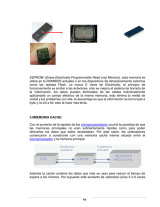 EEPROM: (Erase Electrically Programmable Read only Memory), esta memoria se
utiliza en la ROMBIOS actuales o en los dispositivos de almacenamiento externos
como las tarjetas Flash. La nueva E viene de Electrically, el principio de
funcionamiento es similar a las anteriores, solo se mejoro el sistema de borrado de
la información, los datos pueden eliminados de las celdas individualmente
aplicándole un campo eléctrico de la misma memoria, esto elimina la mirilla de
cristal y los problemas con ella, la desventaja es que la información se borra byte a
byte y no bit a bit, esto la hace mas lenta.



3.6MEMORIA CACHE:

Con el aumento de la rapidez de los microprocesadores ocurrió la paradoja de que
las memorias principales no eran suficientemente rápidas como para poder
ofrecerles los datos que éstos necesitaban. Por esta razón, los ordenadores
comenzaron a construirse con una memoria caché interna situada entre el
microprocesador y la memoria principal.




Además la caché contiene los datos que más se usan para reducir el tiempo de
espera a los mismos. Por supuesto este aumento de velocidad (unas 5 ó 6 veces




                                       46
 