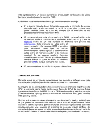 más rápida) conlleva un elevado aumento de precio, razón por la cual no se utiliza
la misma tecnología para la memoria RAM.

Existen dos tipos de memoria caché cuyo funcionamiento es análogo:

      L1 o interna (situada dentro del propio procesador y por tanto de acceso
      aún más rápido y aún más cara). La caché de primer nivel contiene muy
      pocos kilobytes (unos 32 ó 64 Kb) aunque con la evolución de los
      procesadores tenemos modelos de 1mb.

      L2 o externa (situada entre el procesador y la RAM). Los tamaños típicos de
      la memoria caché L2 oscilan en la actualidad entre 256 kc. y 2 Mb: la
      memoria caché es un tipo especial de memoria que poseen los
      ordenadores. Esta memoria se sitúa entre el
      microprocesador y la memoria RAM y se utiliza
      para almacenar datos que se utilizan
      frecuentemente. Permite agilizar la transmisión de
      datos entre el microprocesador y la memoria
      principal. Es de acceso aleatorio (también
      conocida como acceso directo) y funciona de una
      manera similar a como lo hace la memoria
      principal (RAM), aunque es mucho más rápida.

      L3 esta memoria se encuentra en algunas placas base.



3.7MEMORIA VIRTUAL

Memoria virtual es un diseño computacional que permite al software usar más
memoria principal (RAM) que la que realmente posee la computadora.

La mayoría de los computadores tienen cuatro tipos de memoria: registros en la
CPU, la memoria cache (tanto dentro como fuera del CPU), la memoria física
(generalmente en forma de RAM, donde la CPU puede escribir y leer directamente
y razonablemente rápido) y el disco duro que es mucho más lento, pero también
más grande y barato.

Muchas aplicaciones requieren el acceso a más información (código y datos) que
la que puede ser mantenida en memoria física. Esto es especialmente cierto
cuando el sistema operativo permite múltiples procesos y aplicaciones corriendo
simultáneamente. Una solución al problema de necesitar mayor cantidad de
memoria de la que se posee, consiste en que las aplicaciones mantengan parte de
su información en disco, moviéndola a la memoria principal cuando sea necesario.




                                     47
 