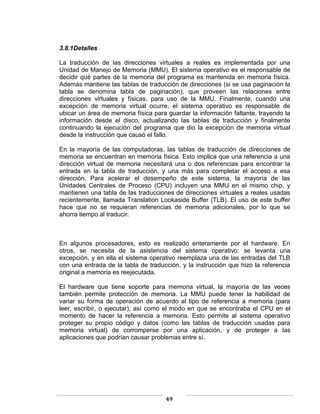 3.8.1Detalles

La traducción de las direcciones virtuales a reales es implementada por una
Unidad de Manejo de Memoria (MMU). El sistema operativo es el responsable de
decidir qué partes de la memoria del programa es mantenida en memoria física.
Además mantiene las tablas de traducción de direcciones (si se usa paginación la
tabla se denomina tabla de paginación), que proveen las relaciones entre
direcciones virtuales y físicas, para uso de la MMU. Finalmente, cuando una
excepción de memoria virtual ocurre, el sistema operativo es responsable de
ubicar un área de memoria física para guardar la información faltante, trayendo la
información desde el disco, actualizando las tablas de traducción y finalmente
continuando la ejecución del programa que dio la excepción de memoria virtual
desde la instrucción que causó el fallo.

En la mayoría de las computadoras, las tablas de traducción de direcciones de
memoria se encuentran en memoria física. Esto implica que una referencia a una
dirección virtual de memoria necesitará una o dos referencias para encontrar la
entrada en la tabla de traducción, y una más para completar el acceso a esa
dirección. Para acelerar el desempeño de este sistema, la mayoría de las
Unidades Centrales de Proceso (CPU) incluyen una MMU en el mismo chip, y
mantienen una tabla de las traducciones de direcciones virtuales a reales usadas
recientemente, llamada Translation Lookaside Buffer (TLB). El uso de este buffer
hace que no se requieran referencias de memoria adicionales, por lo que se
ahorra tiempo al traducir.



En algunos procesadores, esto es realizado enteramente por el hardware. En
otros, se necesita de la asistencia del sistema operativo: se levanta una
excepción, y en ella el sistema operativo reemplaza una de las entradas del TLB
con una entrada de la tabla de traducción, y la instrucción que hizo la referencia
original a memoria es reejecutada.

El hardware que tiene soporte para memoria virtual, la mayoría de las veces
también permite protección de memoria. La MMU puede tener la habilidad de
variar su forma de operación de acuerdo al tipo de referencia a memoria (para
leer, escribir, o ejecutar), así como el modo en que se encontraba el CPU en el
momento de hacer la referencia a memoria. Esto permite al sistema operativo
proteger su propio código y datos (como las tablas de traducción usadas para
memoria virtual) de corromperse por una aplicación, y de proteger a las
aplicaciones que podrían causar problemas entre sí.




                                     49
 