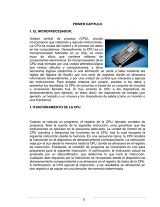 PRIMER CAPITULO

1. EL MICROPROCESADOR:

Unidad central de proceso (CPU), circuito
microscópico que interpreta y ejecuta instrucciones.
La CPU se ocupa del control y el proceso de datos
en las computadoras. Generalmente, la CPU es un
microprocesador fabricado en un chip, un único
trozo de silicio que contiene millones de
componentes electrónicos. El microprocesador de la
CPU está formado por una unidad aritmético-lógica
que realiza cálculos y comparaciones, y toma
decisiones lógicas (determina si una afirmación es cierta o falsa mediante las
reglas del álgebra de Boole); por una serie de registros donde se almacena
información temporalmente, y por una unidad de control que interpreta y ejecuta
las instrucciones. Para aceptar órdenes del usuario, acceder a los datos y
presentar los resultados, la CPU se comunica a través de un conjunto de circuitos
o conexiones llamado bus. El bus conecta la CPU a los dispositivos de
almacenamiento (por ejemplo, un disco duro), los dispositivos de entrada (por
ejemplo, un teclado o un mouse) y los dispositivos de salida (como un monitor o
una impresora).

1.1FUNCIONAMIENTO DE LA CPU



Cuando se ejecuta un programa, el registro de la CPU, llamado contador de
programa, lleva la cuenta de la siguiente instrucción, para garantizar que las
instrucciones se ejecuten en la secuencia adecuada. La unidad de control de la
CPU coordina y temporiza las funciones de la CPU, tras lo cual recupera la
siguiente instrucción desde la memoria. En una secuencia típica, la CPU localiza
la instrucción en el dispositivo de almacenamiento correspondiente. La instrucción
viaja por el bus desde la memoria hasta la CPU, donde se almacena en el registro
de instrucción. Entretanto, el contador de programa se incrementa en uno para
prepararse para la siguiente instrucción. A continuación, la instrucción actual es
analizada por un descodificador, que determina lo que hará la instrucción.
Cualquier dato requerido por la instrucción es recuperado desde el dispositivo de
almacenamiento correspondiente y se almacena en el registro de datos de la CPU.
A continuación, la CPU ejecuta la instrucción, y los resultados se almacenan en
otro registro o se copian en una dirección de memoria determinada.




                                     5
 