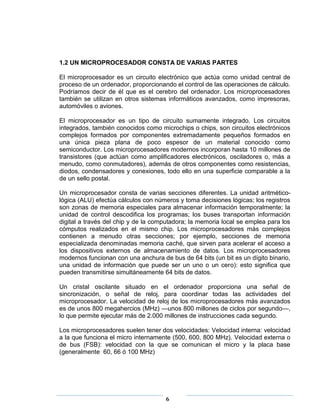 1.2 UN MICROPROCESADOR CONSTA DE VARIAS PARTES

El microprocesador es un circuito electrónico que actúa como unidad central de
proceso de un ordenador, proporcionando el control de las operaciones de cálculo.
Podríamos decir de él que es el cerebro del ordenador. Los microprocesadores
también se utilizan en otros sistemas informáticos avanzados, como impresoras,
automóviles o aviones.

El microprocesador es un tipo de circuito sumamente integrado. Los circuitos
integrados, también conocidos como microchips o chips, son circuitos electrónicos
complejos formados por componentes extremadamente pequeños formados en
una única pieza plana de poco espesor de un material conocido como
semiconductor. Los microprocesadores modernos incorporan hasta 10 millones de
transistores (que actúan como amplificadores electrónicos, osciladores o, más a
menudo, como conmutadores), además de otros componentes como resistencias,
diodos, condensadores y conexiones, todo ello en una superficie comparable a la
de un sello postal.

Un microprocesador consta de varias secciones diferentes. La unidad aritmético-
lógica (ALU) efectúa cálculos con números y toma decisiones lógicas; los registros
son zonas de memoria especiales para almacenar información temporalmente; la
unidad de control descodifica los programas; los buses transportan información
digital a través del chip y de la computadora; la memoria local se emplea para los
cómputos realizados en el mismo chip. Los microprocesadores más complejos
contienen a menudo otras secciones; por ejemplo, secciones de memoria
especializada denominadas memoria caché, que sirven para acelerar el acceso a
los dispositivos externos de almacenamiento de datos. Los microprocesadores
modernos funcionan con una anchura de bus de 64 bits (un bit es un dígito binario,
una unidad de información que puede ser un uno o un cero): esto significa que
pueden transmitirse simultáneamente 64 bits de datos.

Un cristal oscilante situado en el ordenador proporciona una señal de
sincronización, o señal de reloj, para coordinar todas las actividades del
microprocesador. La velocidad de reloj de los microprocesadores más avanzados
es de unos 800 megahercios (MHz) —unos 800 millones de ciclos por segundo—,
lo que permite ejecutar más de 2.000 millones de instrucciones cada segundo.

Los microprocesadores suelen tener dos velocidades: Velocidad interna: velocidad
a la que funciona el micro internamente (500, 600, 800 MHz). Velocidad externa o
de bus (FSB): velocidad con la que se comunican el micro y la placa base
(generalmente 60, 66 ó 100 MHz)




                                     6
 