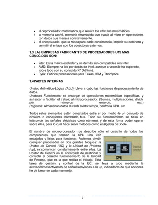 el coprocesador matemático, que realiza los cálculos matemáticos.
       la memoria caché, memoria ultrarrápida que ayuda al micro en operaciones
       con datos que maneja constantemente.
       el encapsulado, que lo rodea para darle consistencia, impedir su deterioro y
       permitir el enlace con los conectores externos.

1.3 LAS EMPRESAS FABRICANTES DE PROCESADORES LOS MÁS
CONOCIDOS SON:

       Intel: Es la marca estándar y los demás son compatibles con Intel.
       AMD: Siempre ha ido por detrás de Intel, aunque a veces le ha superado,
       sobre todo con su conocido K7 (Athlon).
       Cyrix: Fabrica procesadores para Texas, IBM y Thompson

1.4PARTES INTERNAS

Unidad Aritmético-Lógica (ALU): Lleva a cabo las funciones de procesamiento de
datos.
Unidades Funcionales: se encargan de operaciones matemáticas específicas, y
así sacan y facilitan el trabajo al microprocesador. (Sumas, multiplicaciones, dividir
por                      números                     enteros,                    etc.)
Registros: Almacenan datos durante cierto tiempo, dentro la CPU. etc.

Todos estos elementos están conectados entre sí por medio de un conjunto de
circuitos o conexiones nombrado bus. Todo su funcionamiento se basa en
interpretar las señales eléctricas como números y de esta forma poder operar
sobre ellas, para lo cual hace servir métodos como el álgebra de Boole.

El nombre de microprocesador nos describe sólo el conjunto de todos los
componentes que forman la CPU una vez
encajados y listos para funcionar. Podemos dividir
cualquier procesador en dos grandes bloques: la
Unidad de Control (UC) y la Unidad de Proceso
(up), se comunican constantemente entre ellas. La
Unidad de Control es la encargada de gestionar y
controlar el correcto funcionamiento de la Unidad
de Proceso, que es la que realiza el trabajo. Esta
tarea de gestión y control de la UC, se lleva a cabo mediante la
activación/desactivación de señales enviadas a la up, indicadoras de qué acciones
he de tomar en cada momento.




                                       7
 