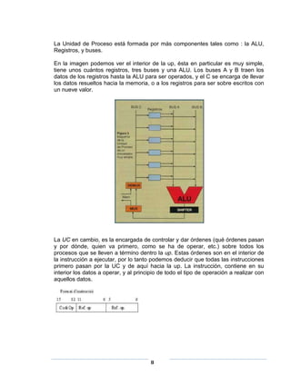 La Unidad de Proceso está formada por más componentes tales como : la ALU,
Registros, y buses.

En la imagen podemos ver el interior de la up, ésta en particular es muy simple,
tiene unos cuántos registros, tres buses y una ALU. Los buses A y B traen los
datos de los registros hasta la ALU para ser operados, y el C se encarga de llevar
los datos resueltos hacia la memoria, o a los registros para ser sobre escritos con
un nueve valor.




La UC en cambio, es la encargada de controlar y dar órdenes (qué órdenes pasan
y por dónde, quien va primero, como se ha de operar, etc.) sobre todos los
procesos que se lleven a término dentro la up. Estas órdenes son en el interior de
la instrucción a ejecutar, por lo tanto podemos deducir que todas las instrucciones
primero pasan por la UC y de aquí hacia la up. La instrucción, contiene en su
interior los datos a operar, y al principio de todo el tipo de operación a realizar con
aquellos datos.




                                        8
 