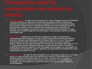 Comparativa entre los
navegadores mas usados de
internet
   Internet Explorer: lo mejor es que se trata de un buen navegador para uso doméstico.
    Lo peor, la lentitud en velocidad y renderizado de páginas. Sobre renderizado y
    velocidad de páginas web es el que peor resultado de los tres comparados ofrece.
    Esto se debe a que el motor de JavaScript utilizado no se ha actualizado desde su
    lanzamiento en 2009 y le han superado los navegadores de la competencia.
    Además, es el navegador que peor cumple con los diferentes estándares, no está
    indicado para visualizar páginas web avanzadas o que requieran soporte de últimas
    tecnologías web.

   Mozilla firefox: destaca por su modo de navegación privada, la extensiones y
    personalización del navegador. Lo peor, el alto consumo de recursos del sistema y
    memoria. También está disponible para Windows, Mac Os X y Linux. Para seguir
    amenazando el reinado de Explorer y para que Chrome no le siga comiendo
    terreno, Firefox ha anunciado que este 2011 lanzará al mercado las versiones 4, 5, 6 y
    7. Entre algunas de las mejoras que llevaron a cabo para la versión 3.6 están la
    posibilidad de restaurar sesión en caso de cuelgue del navegador, el nuevo gestor de
    contraseñas más sencillo de utilizar y gestionar, la organización de pestañas de modo
    independiente, al estilo Chrome,

   Google Chrome: lo mejor de este navegador es su velocidad de ejecución y sencillez
    de uso. Lo peor, el alto consumo de recursos de memoria. Disponible para los
    sistemas operativos Windows, Mac Os X y Linux, comenzó con muy pocas
    funcionalidades pero siendo el más rápido. Poco a poco se ha convertido en el
    navegador que se actualiza con mayor frecuencia e incorpora nuevas mejoras y
    funcionalidades.
 