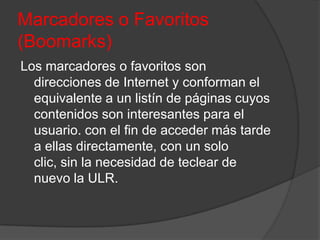 Marcadores o Favoritos
(Boomarks)
Los marcadores o favoritos son
  direcciones de Internet y conforman el
  equivalente a un listín de páginas cuyos
  contenidos son interesantes para el
  usuario. con el fin de acceder más tarde
  a ellas directamente, con un solo
  clic, sin la necesidad de teclear de
  nuevo la ULR.
 