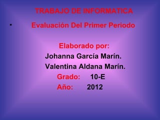 TRABAJO DE INFORMATICA
•   Evaluación Del Primer Periodo

           Elaborado por:
       Johanna García Marín.
       Valentina Aldana Marín.
          Grado: 10-E
          Año:     2012
 