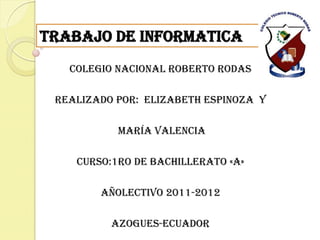 Trabajo de informatica
   COLEGIO NACIONAL ROBERTO RODAS

 REALIZADO POR: Elizabeth Espinoza y

           María Valencia

    CURSO:1ro de bachillerato «A»

        AÑOLECTIVO 2011-2012

          AZOGUES-ECUADOR
 