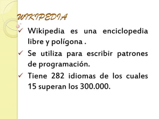 WIKIPEDIA
Wikipedia es una enciclopedia
libre y polígona .
Se utiliza para escribir patrones
de programación.
Tiene 282 idiomas de los cuales
15 superan los 300.000.