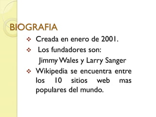 BIOGRAFIA
      Creada en enero de 2001.
       Los fundadores son:
        Jimmy Wales y Larry Sanger
      Wikipedia se encuentra entre
       los 10 sitios web mas
       populares del mundo.
 