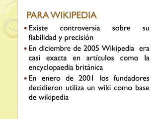 PARA WIKIPEDIA
Existe controversia sobre su
fiabilidad y precisión
En diciembre de 2005 Wikipedia era
casi exacta en artículos como la
encyclopaedia británica
En enero de 2001 los fundadores
decidieron utiliza un wiki como base
de wikipedia