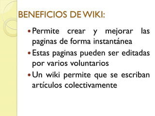 BENEFICIOS DE WIKI:
Permite crear y mejorar las
paginas de forma instantánea
Estas paginas pueden ser editadas
por varios voluntarios
Un wiki permite que se escriban
artículos colectivamente