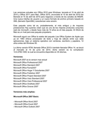 Las versiones actuales son Office 2010 para Windows, lanzada el 15 de abril de
2010 y Office 2011 para Mac. Office 2010, anunciado el 15 de abril de 2010 fue
liberado el 15 de abril de 2010 para negocios a través de los canales de MSDN.
Una nueva interfaz de usuario y un nuevo formato de archivo primario basado en
XML (llamado OpenXML) caracterizan esta versión.

Este paquete como tal es, probablemente, el más antiguo y de mayores
prestaciones Hay quienes creen que es uno de los mejores productos conjuntos
(set) de microsoft, y desde hace más de 10 años es el más popular. El iWork de
Mac es un rival para ese paquete propietario.

Microsoft siguió con Office la estela del paquete Lisa Office System de Apple que
ya en 1983 ofrecía procesador de texto y hoja de cálculo entre sus siete
aplicaciones, bajo un sistema operativo con ventanas, escritorio y papelera, 12
años antes del Windows 95.

La última versión RTM, llamada Office 2010 ó también llamada Office 14, se lanzó
al mercado el 15 de junio de 2010, dicha versión es la compilación
14.0.4760.1000, la cual se encuentra disponible en 35 idiomas.

Versiones:
Microsoft 2007 es la version mas actual
Microsoft Office Professional 2007
Microsoft Office Standard 2007
Microsoft Office Pyme2007
Microsoft Office Hogar Y Estudiantes 2007
Microsoft Office Publisher 2007
Microsoft Office Project Standard 2007
Microsoft Office Visio Standard 2007
Microsoft Office Visio Professional 2007
Microsoft Office OneNote 2007
Microsoft Office Groove 2007

Versiones más amplias:

Microsoft Office 2007 Basic:

- Microsoft Office Word 2007
- Microsoft Office Excel 2007
- Microsoft Office Outlook 2007
 