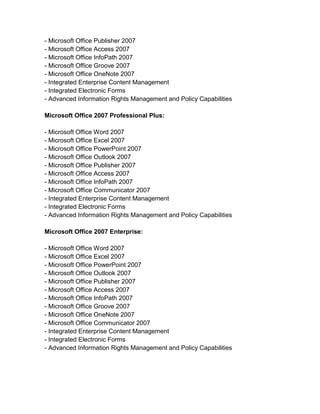 - Microsoft Office Publisher 2007
- Microsoft Office Access 2007
- Microsoft Office InfoPath 2007
- Microsoft Office Groove 2007
- Microsoft Office OneNote 2007
- Integrated Enterprise Content Management
- Integrated Electronic Forms
- Advanced Information Rights Management and Policy Capabilities

Microsoft Office 2007 Professional Plus:

- Microsoft Office Word 2007
- Microsoft Office Excel 2007
- Microsoft Office PowerPoint 2007
- Microsoft Office Outlook 2007
- Microsoft Office Publisher 2007
- Microsoft Office Access 2007
- Microsoft Office InfoPath 2007
- Microsoft Office Communicator 2007
- Integrated Enterprise Content Management
- Integrated Electronic Forms
- Advanced Information Rights Management and Policy Capabilities

Microsoft Office 2007 Enterprise:

- Microsoft Office Word 2007
- Microsoft Office Excel 2007
- Microsoft Office PowerPoint 2007
- Microsoft Office Outlook 2007
- Microsoft Office Publisher 2007
- Microsoft Office Access 2007
- Microsoft Office InfoPath 2007
- Microsoft Office Groove 2007
- Microsoft Office OneNote 2007
- Microsoft Office Communicator 2007
- Integrated Enterprise Content Management
- Integrated Electronic Forms
- Advanced Information Rights Management and Policy Capabilities
 