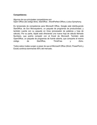 Competidores:

Algunos de sus principales competidores son
Open Office (de código libre), StarOffice , WordPerfect Office y Lotus Symphony.

Es temporada de competencia para Microsoft Office. Google está distribuyendo
StarOffice, de Sun Microsystems, un paquete de programas de productividad, y
también cuenta con su paquete en línea (procesador de palabras y hoja de
cálculo). Por su parte, Apple está ofreciendo una nueva hoja de cálculo llamada
Numbers, que podría competir con el Excel de Microsoft. También está
OpenOffice, un paquete de programas de fuente abierta, que comparte el mismo
código          de         StarOffice,         ThinkFree        y          Zoho.

Todos estos rivales surgen a pesar de que el Microsoft Office (Word, PowerPoint y
Excel) continúa dominando 95% del mercado.
 
