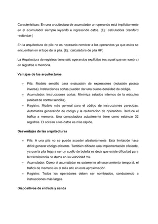 Características: En una arquitectura de acumulador un operando está implícitamente
en el acumulador siempre leyendo e ingresando datos. (Ej.: calculadora Standard
-estándar-)

En la arquitectura de pila no es necesario nombrar a los operandos ya que estos se
encuentran en el tope de la pila. (Ej.: calculadora de pila HP)

La Arquitectura de registros tiene sólo operandos explícitos (es aquel que se nombra)
en registros o memoria.

Ventajas de las arquitecturas

   •   Pila: Modelo sencillo para evaluación de expresiones (notación polaca
       inversa). Instrucciones cortas pueden dar una buena densidad de código.
   •   Acumulador: Instrucciones cortas. Minimiza estados internos de la máquina
       (unidad de control sencilla).
   •   Registro: Modelo más general para el código de instrucciones parecidas.
       Automatiza generación de código y la reutilización de operandos. Reduce el
       tráfico a memoria. Una computadora actualmente tiene como estándar 32
       registros. El acceso a los datos es más rápido.

Desventajas de las arquitecturas

   •   Pila: A una pila no se puede acceder aleatoriamente. Esta limitación hace
       difícil generar código eficiente. También dificulta una implementación eficiente,
       ya que la pila llega a ser un cuello de botella es decir que existe dificultad para
       la transferencia de datos en su velocidad mk.
   •   Acumulador: Como el acumulador es solamente almacenamiento temporal, el
       tráfico de memoria es el más alto en esta aproximación.
   •   Registro: Todos los operadores deben ser nombrados, conduciendo a
       instrucciones más largas.

Dispositivos de entrada y salida
 