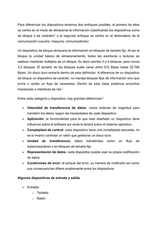 Para diferenciar los dispositivos tenemos dos enfoques posibles, el primero de ellos
se centra en el modo de almacenar la información (clasificando los dispositivos como
de bloque o de carácter)1 y el segundo enfoque se centra en el destinatario de la
comunicación (usuario, maquina, comunicadores)

Un dispositivo de bloque almacena la información en bloques de tamaño fijo. Al ser el
bloque la unidad básica de almacenamiento, todas las escrituras o lecturas se
realizan mediante múltiplos de un bloque. Es decir escribo 3 o 4 bloques, pero nunca
3,5 bloques. El tamaño de los bloques suele variar entre 512 Bytes hasta 32.768
Bytes. Un disco duro entraría dentro de esta definición. A diferencia de un dispositivo
de bloque un dispositivo de carácter, no maneja bloques fijos de información sino que
envía o recibe un flujo de caracteres. Dentro de esta clase podemos encontrar
impresoras o interfaces de red.1

Entre cada categoría y dispositivo, hay grandes diferencias:2

   •   Velocidad de transferencia de datos: varios órdenes de magnitud para
       transferir los datos, según las necesidades de cada dispositivo
   •   Aplicación: la funcionalidad para la que esta diseñado un dispositivo tiene
       influencia sobre el software por ende lo tendrá sobre el sistema operativo.
   •   Complejidad de control: cada dispositivo tiene una complejidad asociada, no
       es lo mismo controlar un ratón que gestionar un disco duro.
   •   Unidad     de    transferencia:   datos   transferidos   como     un   flujo   de
       bytes/caracteres o en bloques de tamaño fijo
   •   Representación de datos: cada dispositivo puede usar su propia codificación
       de datos
   •   Condiciones de error: el porqué del error, su manera de notificarlo así como
       sus consecuencias difiere ampliamente entre los dispositivos

Algunos dispositivos de entrada y salida

   •   Entrada:
          o   Teclado
          o   Ratón
 