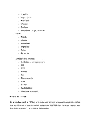 o   Joystick
          o   Lápiz óptico
          o   Micrófono
          o   Webcam
          o   Escáner
          o   Escáner de código de barras
   •   Salida:
          o   Monitor
          o   Altavoz
          o   Auriculares
          o   Impresora
          o   Potter
          o   Proyector

   •   Entrada/salida (mixtos):
          o   Unidades de almacenamiento
          o   CD
          o   DVD
          o   Módem
          o   Fax
          o   Memory cards
          o   USB
          o   Router
          o   Pantalla táctil
          o   Dispositivos hápticos

Unidad de control

La unidad de control (UC) es uno de los tres bloques funcionales principales en los
que se divide una unidad central de procesamiento (CPU). Los otros dos bloques son
la unidad de proceso y el bus de entrada/salida.
 
