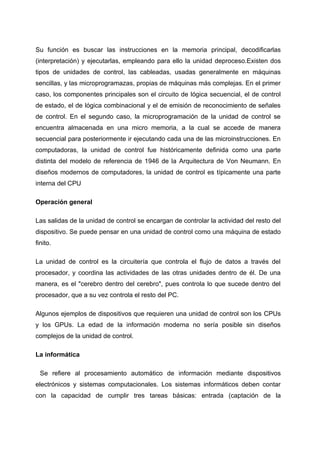 Su función es buscar las instrucciones en la memoria principal, decodificarlas
(interpretación) y ejecutarlas, empleando para ello la unidad deproceso.Existen dos
tipos de unidades de control, las cableadas, usadas generalmente en máquinas
sencillas, y las microprogramazas, propias de máquinas más complejas. En el primer
caso, los componentes principales son el circuito de lógica secuencial, el de control
de estado, el de lógica combinacional y el de emisión de reconocimiento de señales
de control. En el segundo caso, la microprogramación de la unidad de control se
encuentra almacenada en una micro memoria, a la cual se accede de manera
secuencial para posteriormente ir ejecutando cada una de las microinstrucciones. En
computadoras, la unidad de control fue históricamente definida como una parte
distinta del modelo de referencia de 1946 de la Arquitectura de Von Neumann. En
diseños modernos de computadores, la unidad de control es típicamente una parte
interna del CPU

Operación general

Las salidas de la unidad de control se encargan de controlar la actividad del resto del
dispositivo. Se puede pensar en una unidad de control como una máquina de estado
finito.

La unidad de control es la circuitería que controla el flujo de datos a través del
procesador, y coordina las actividades de las otras unidades dentro de él. De una
manera, es el "cerebro dentro del cerebro", pues controla lo que sucede dentro del
procesador, que a su vez controla el resto del PC.

Algunos ejemplos de dispositivos que requieren una unidad de control son los CPUs
y los GPUs. La edad de la información moderna no sería posible sin diseños
complejos de la unidad de control.

La informática

 Se refiere al procesamiento automático de información mediante dispositivos
electrónicos y sistemas computacionales. Los sistemas informáticos deben contar
con la capacidad de cumplir tres tareas básicas: entrada (captación de la
 