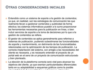 OTRAS CONSIDERACIONES INICIALES

   Entendido como un sistema de soporte a la gestión de contenidos;
    ya que, en realidad, son las estrategias de comunicación las que
    realmente llevan a gestionar contenidos y publicidad de forma
    efectiva; los sistemas informáticos pueden a lo sumo proporcionar
    las herramientas necesarias para la publicación en línea, o bien
    incluir servicios de soporte a la toma de decisiones por lo que a la
    gestión de contenidos se refiere.
   El gestor de contenidos se aplica generalmente para referirse a
    sistemas de publicación, pudiendo subestimarse las funcionalidades
    de soporte y mantenimiento, en detrimento de las funcionalidades
    relacionadas con la optimización de los tiempos de publicación. La
    correcta implantación del sistema, con arreglo a las necesidades del
    cliente es necesaria, y es necesario entender el proyecto de un
    portal web en el seno de un proyecto de comunicación estructurado
    y bien planteado.
   La elección de la plataforma correcta será vital para alcanzar los
    objetivos del cliente, ya que exentan particularidades diferenciales
    tanto en su adaptabilidad a esquemas gráficos como la posible
 