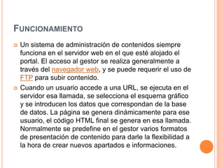 FUNCIONAMIENTO
   Un sistema de administración de contenidos siempre
    funciona en el servidor web en el que esté alojado el
    portal. El acceso al gestor se realiza generalmente a
    través del navegador web, y se puede requerir el uso de
    FTP para subir contenido.
   Cuando un usuario accede a una URL, se ejecuta en el
    servidor esa llamada, se selecciona el esquema gráfico
    y se introducen los datos que correspondan de la base
    de datos. La página se genera dinámicamente para ese
    usuario, el código HTML final se genera en esa llamada.
    Normalmente se predefine en el gestor varios formatos
    de presentación de contenido para darle la flexibilidad a
    la hora de crear nuevos apartados e informaciones.
 
