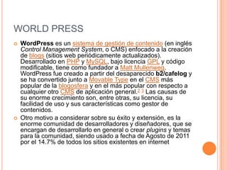 WORLD PRESS
   WordPress es un sistema de gestión de contenido (en inglés
    Control Management System, o CMS) enfocado a la creación
    de blogs (sitios web periódicamente actualizados).
    Desarrollado en PHP y MySQL, bajo licencia GPL y código
    modificable, tiene como fundador a Matt Mullenweg.
    WordPress fue creado a partir del desaparecido b2/cafelog y
    se ha convertido junto a Movable Type en el CMS más
    popular de la blogosfera y en el más popular con respecto a
    cualquier otro CMS de aplicación general.2 3 Las causas de
    su enorme crecimiento son, entre otras, su licencia, su
    facilidad de uso y sus características como gestor de
    contenidos.
   Otro motivo a considerar sobre su éxito y extensión, es la
    enorme comunidad de desarrolladores y diseñadores, que se
    encargan de desarrollarlo en general o crear plugins y temas
    para la comunidad, siendo usado a fecha de Agosto de 2011
    por el 14.7% de todos los sitios existentes en internet
 