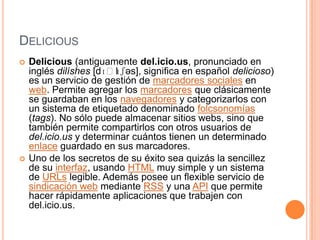 DELICIOUS
   Delicious (antiguamente del.icio.us, pronunciado en
    inglés dilíshes [dɪˈl ʃəs], significa en español delicioso)
                         ɪ
    es un servicio de gestión de marcadores sociales en
    web. Permite agregar los marcadores que clásicamente
    se guardaban en los navegadores y categorizarlos con
    un sistema de etiquetado denominado folcsonomías
    (tags). No sólo puede almacenar sitios webs, sino que
    también permite compartirlos con otros usuarios de
    del.icio.us y determinar cuántos tienen un determinado
    enlace guardado en sus marcadores.
   Uno de los secretos de su éxito sea quizás la sencillez
    de su interfaz, usando HTML muy simple y un sistema
    de URLs legible. Además posee un flexible servicio de
    sindicación web mediante RSS y una API que permite
    hacer rápidamente aplicaciones que trabajen con
    del.icio.us.
 