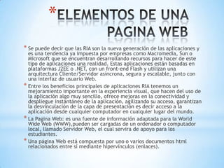 *
* Se puede decir que las RIA son la nueva generación de las aplicaciones y
  es una tendencia ya impuesta por empresas como Macromedia, Sun o
  Microsoft que se encuentran desarrollando recursos para hacer de este
  tipo de aplicaciones una realidad. Estas aplicaciones están basadas en
  plataformas J2EE o .NET, con un front-end Flash y utilizan una
  arquitectura Cliente/Servidor asíncrona, segura y escalable, junto con
  una interfaz de usuario Web.
* Entre los beneficios principales de aplicaciones RIA tenemos un
  mejoramiento importante en la experiencia visual, que hacen del uso de
  la aplicación algo muy sencillo, ofrece mejoras en la conectividad y
  despliegue instantáneo de la aplicación, agilizando su acceso, garantizan
  la desvinculación de la capa de presentación es decir acceso a la
  aplicación desde cualquier computador en cualquier lugar del mundo.
* La Pagina Web: es una fuente de información adaptada para la World
  Wide Web (WWW),pueden ser cargadas de un ordenador o computador
  local, llamado Servidor Web, el cual servira de apoyo para los
  estudiantes.
* Una página Web está compuesta por uno o varios documentos html
  relacionados entre sí mediante hipervínculos (enlaces).
 