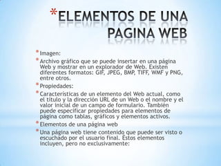 *
* Imagen:
* Archivo gráfico que se puede insertar en una página
  Web y mostrar en un explorador de Web. Existen
  diferentes formatos: GIF, JPEG, BMP, TIFF, WMF y PNG,
  entre otros.
* Propiedades:
* Características de un elemento del Web actual, como
  el título y la dirección URL de un Web o el nombre y el
  valor inicial de un campo de formulario. También
  puede especificar propiedades para elementos de
  página como tablas, gráficos y elementos activos.
* Elementos de una página web
* Una página web tiene contenido que puede ser visto o
  escuchado por el usuario final. Éstos elementos
  incluyen, pero no exclusivamente:
 