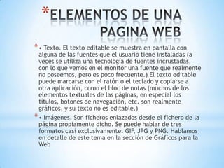 *
* • Texto. El texto editable se muestra en pantalla con
  alguna de las fuentes que el usuario tiene instaladas (a
  veces se utiliza una tecnología de fuentes incrustadas,
  con lo que vemos en el monitor una fuente que realmente
  no poseemos, pero es poco frecuente.) El texto editable
  puede marcarse con el ratón o el teclado y copiarse a
  otra aplicación, como el bloc de notas (muchos de los
  elementos textuales de las páginas, en especial los
  títulos, botones de navegación, etc. son realmente
  gráficos, y su texto no es editable.)
* • Imágenes. Son ficheros enlazados desde el fichero de la
  página propiamente dicho. Se puede hablar de tres
  formatos casi exclusivamente: GIF, JPG y PNG. Hablamos
  en detalle de este tema en la sección de Gráficos para la
  Web
 
