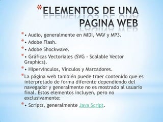 *
* • Audio, generalmente en MIDI, WAV y MP3.
* • Adobe Flash.
* • Adobe Shockwave.
* • Gráficas Vectoriales (SVG - Scalable Vector
  Graphics).
* • Hipervínculos, Vínculos y Marcadores.
* La página web también puede traer contenido que es
  interpretado de forma diferente dependiendo del
  navegador y generalmente no es mostrado al usuario
  final. Éstos elementos incluyen, pero no
  exclusivamente:
* • Scripts, generalmente Java Script.
 