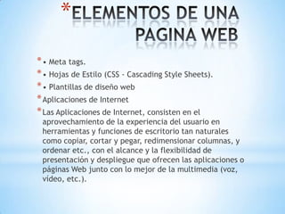 *
* • Meta tags.
* • Hojas de Estilo (CSS - Cascading Style Sheets).
* • Plantillas de diseño web
* Aplicaciones de Internet
* Las Aplicaciones de Internet, consisten en el
 aprovechamiento de la experiencia del usuario en
 herramientas y funciones de escritorio tan naturales
 como copiar, cortar y pegar, redimensionar columnas, y
 ordenar etc., con el alcance y la flexibilidad de
 presentación y despliegue que ofrecen las aplicaciones o
 páginas Web junto con lo mejor de la multimedia (voz,
 vídeo, etc.).
 