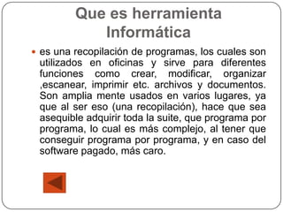 Que es herramienta
            Informática
 es una recopilación de programas, los cuales son
 utilizados en oficinas y sirve para diferentes
 funciones como crear, modificar, organizar
 ,escanear, imprimir etc. archivos y documentos.
 Son amplia mente usados en varios lugares, ya
 que al ser eso (una recopilación), hace que sea
 asequible adquirir toda la suite, que programa por
 programa, lo cual es más complejo, al tener que
 conseguir programa por programa, y en caso del
 software pagado, más caro.
 
