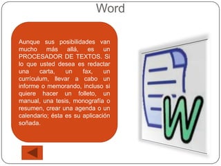 Word

Aunque sus posibilidades van
mucho más         allá, es     un
PROCESADOR DE TEXTOS. Si
lo que usted desea es redactar
una     carta,   un    fax,    un
currículum, llevar a cabo un
informe o memorando, incluso si
quiere hacer un folleto, un
manual, una tesis, monografía o
resumen, crear una agenda o un
calendario; ésta es su aplicación
soñada.
 