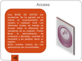 Access

Una BASE DE DATOS por
excelencia. Se ha ganado por si
misma un reconocimiento del
usuario a cualquier nivel. Los
diferentes niveles de manejo de
Access harán la diferencia del
resultando de su creación. Puede
llevar    la   administración    de
contactos y llamadas, controlar el
inventario y los pedidos, llevar un
registro                         de
libros, revistas, música, etc. Las
aplicaciones son innumerables.
 