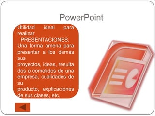 PowerPoint
Utilidad    ideal   para
realizar
 PRESENTACIONES.
Una forma amena para
presentar a los demás
sus
proyectos, ideas, resulta
dos o cometidos de una
empresa, cualidades de
su
producto, explicaciones
de sus clases, etc.
 