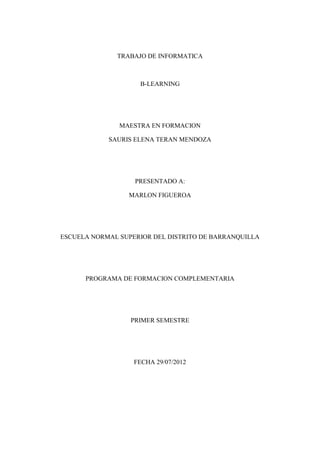 TRABAJO DE INFORMATICA



                    B-LEARNING




               MAESTRA EN FORMACION

            SAURIS ELENA TERAN MENDOZA




                   PRESENTADO A:

                 MARLON FIGUEROA




ESCUELA NORMAL SUPERIOR DEL DISTRITO DE BARRANQUILLA




      PROGRAMA DE FORMACION COMPLEMENTARIA




                  PRIMER SEMESTRE




                   FECHA 29/07/2012
 