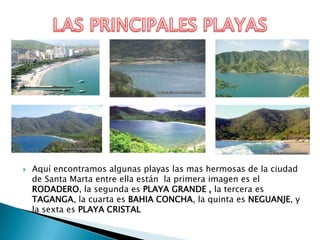    Aquí encontramos algunas playas las mas hermosas de la ciudad
    de Santa Marta entre ella están la primera imagen es el
    RODADERO, la segunda es PLAYA GRANDE , la tercera es
    TAGANGA, la cuarta es BAHIA CONCHA, la quinta es NEGUANJE, y
    la sexta es PLAYA CRISTAL
 
