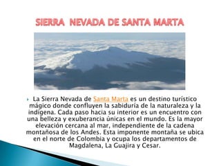  La Sierra Nevada de Santa Marta es un destino turístico
 mágico donde confluyen la sabiduría de la naturaleza y la
indígena. Cada paso hacia su interior es un encuentro con
una belleza y exuberancia únicas en el mundo. Es la mayor
   elevación cercana al mar, independiente de la cadena
montañosa de los Andes. Esta imponente montaña se ubica
  en el norte de Colombia y ocupa los departamentos de
              Magdalena, La Guajira y Cesar.
 