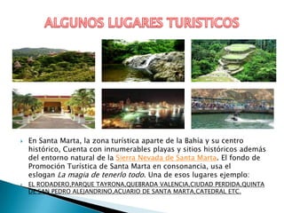    En Santa Marta, la zona turística aparte de la Bahía y su centro
    histórico, Cuenta con innumerables playas y sitios históricos además
    del entorno natural de la Sierra Nevada de Santa Marta. El fondo de
    Promoción Turística de Santa Marta en consonancia, usa el
    eslogan La magia de tenerlo todo. Una de esos lugares ejemplo:
   EL RODADERO,PARQUE TAYRONA,QUEBRADA VALENCIA,CIUDAD PERDIDA,QUINTA
    DE SAN PEDRO ALEJANDRINO,ACUARIO DE SANTA MARTA,CATEDRAL ETC.
 