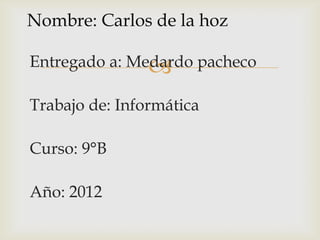 Nombre: Carlos de la hoz

Entregado a: Medardo pacheco
               
Trabajo de: Informática

Curso: 9°B

Año: 2012
 