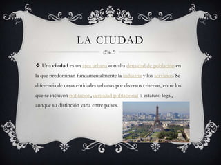 LA CIUDAD

 Una ciudad es un área urbana con alta densidad de población en
la que predominan fundamentalmente la industria y los servicios. Se
diferencia de otras entidades urbanas por diversos criterios, entre los
que se incluyen población, densidad poblacional o estatuto legal,
aunque su distinción varía entre países.
 