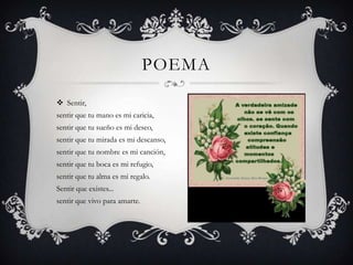 POEMA

 Sentir,
sentir que tu mano es mi caricia,
sentir que tu sueño es mi deseo,
sentir que tu mirada es mi descanso,
sentir que tu nombre es mi canción,
sentir que tu boca es mi refugio,
sentir que tu alma es mi regalo.
Sentir que existes...
sentir que vivo para amarte.
 