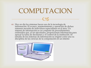 COMPUTACION
            
 Hoy en día los sistemas hacen uso de la tecnología de
  información. El avance, mantenimiento y operación de dichos
  sistemas necesita de individuos especialistas en el área. Un
  sistema de información es un conjunto de procedimientos
  ordenados que, al ser ejecutados, proporcionan información para
  apoyar la toma de decisiones y el control de la institución. El
  estudio de los sistemas de información se originó como una su
  disciplina de las ciencias de la computación en un intento
 