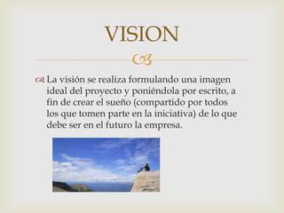 VISION
                  
 La visión se realiza formulando una imagen
  ideal del proyecto y poniéndola por escrito, a
  fin de crear el sueño (compartido por todos
  los que tomen parte en la iniciativa) de lo que
  debe ser en el futuro la empresa.
 