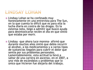    Lindsay Lohan se ha confesado muy
    honestamente en una entrevista para The Sun,
    en la que cuenta lo difícil que es para ella la
    lucha diaria en contra de las drogas. En la
    extensa nota, llegó a admitir que buscó ayuda
    para desintoxicarse recién el día en que sintió
    que estaba por morir.

   Lindsay –que ahora luce morena- afirmó que
    durante muchos años sintió que debía recurrir
    al alcohol, a los medicamentos y a varios tipos
    de sustancias ilegales para cubrir el dolor que
    sentía por sus problemas personales.
    Lamentablemente, esta actitud la llevó a
    saltar de una carrera en ascenso, en el 2007, a
    una vida de escándalos y problemas que lo
    único que hicieron fue alejarla del trabajo.
 
